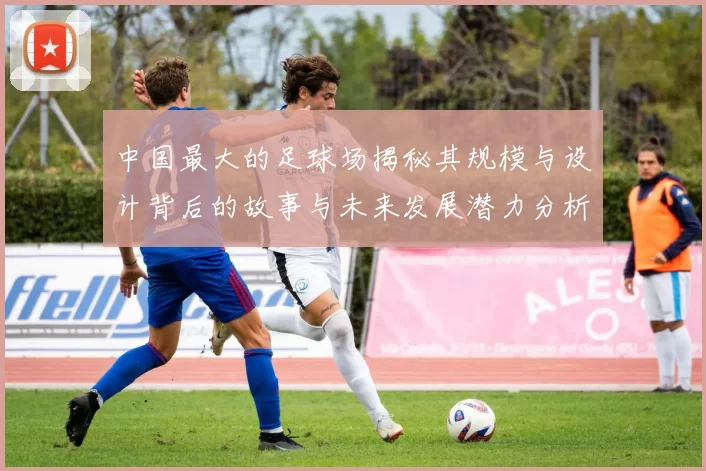 中国最大的足球场揭秘其规模与设计背后的故事与未来发展潜力分析
