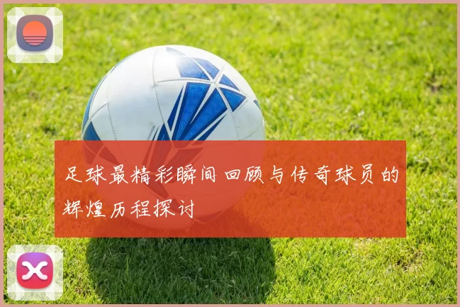 足球最精彩瞬间回顾与传奇球员的辉煌历程探讨