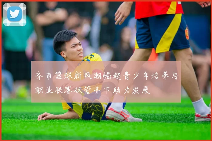齐市篮球新风潮崛起青少年培养与职业联赛双管齐下助力发展