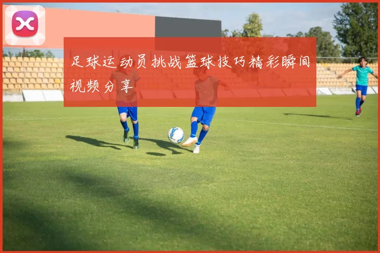 足球运动员挑战篮球技巧精彩瞬间视频分享